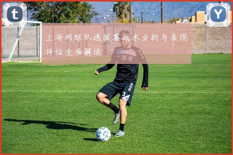 上海网球队选拔赛战术分析与表现评估全面解读