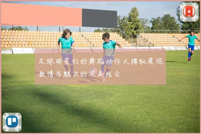足球明星们的舞蹈动作大揭秘展现激情与魅力的完美结合