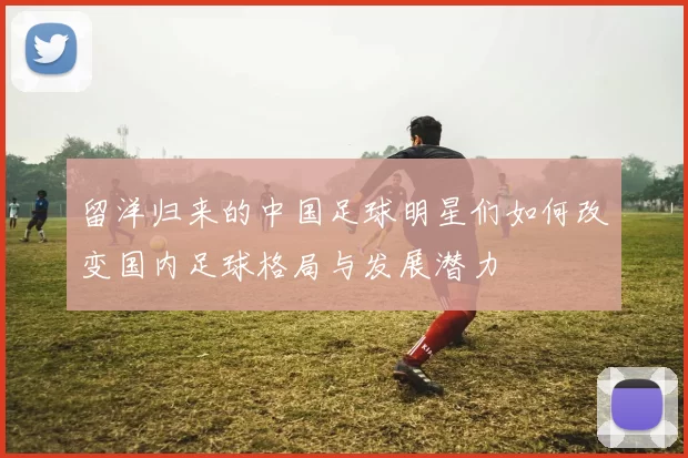 留洋归来的中国足球明星们如何改变国内足球格局与发展潜力