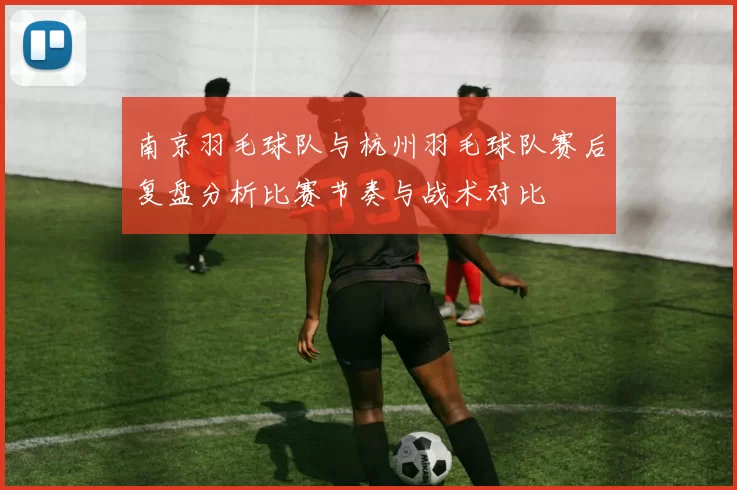 南京羽毛球队与杭州羽毛球队赛后复盘分析比赛节奏与战术对比