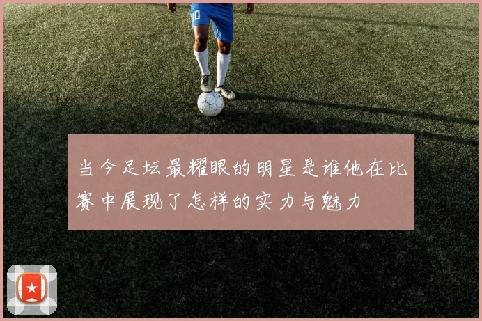 当今足坛最耀眼的明星是谁他在比赛中展现了怎样的实力与魅力