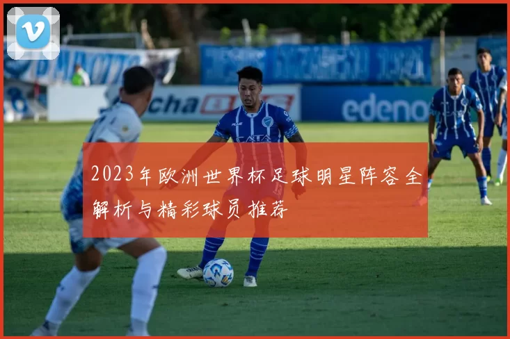 2023年欧洲世界杯足球明星阵容全解析与精彩球员推荐