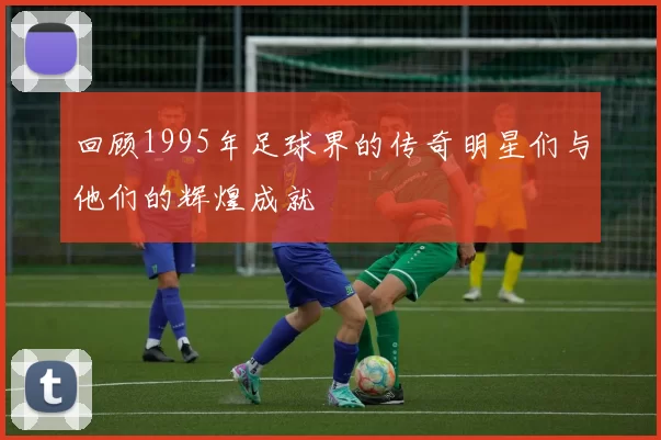 回顾1995年足球界的传奇明星们与他们的辉煌成就