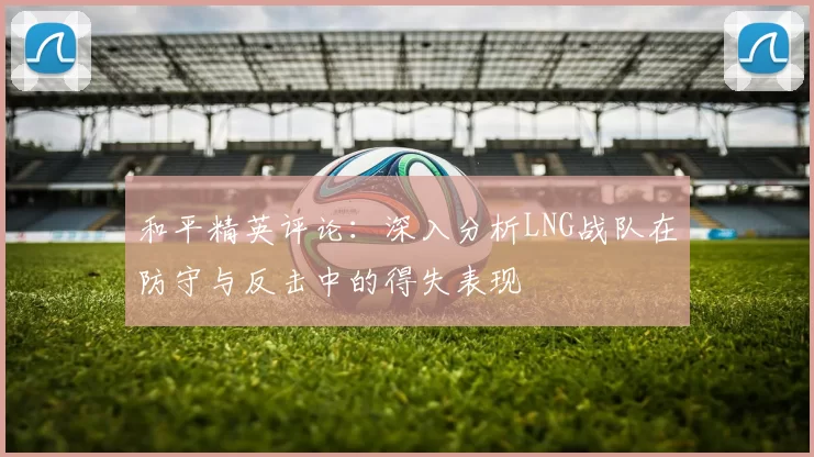 和平精英评论：深入分析LNG战队在防守与反击中的得失表现