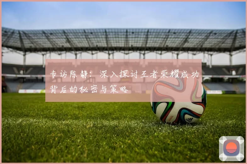 专访陈静：深入探讨王者荣耀成功背后的秘密与策略