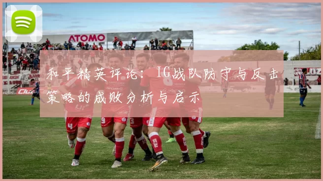 和平精英评论：IG战队防守与反击策略的成败分析与启示