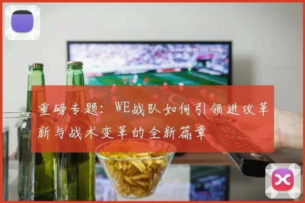 重磅专题：WE战队如何引领进攻革新与战术变革的全新篇章