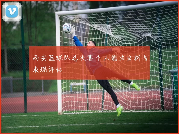西安篮球队总决赛个人能力分析与表现评估
