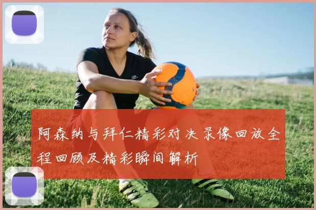 阿森纳与拜仁精彩对决录像回放全程回顾及精彩瞬间解析
