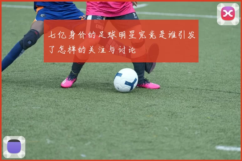 七亿身价的足球明星究竟是谁引发了怎样的关注与讨论